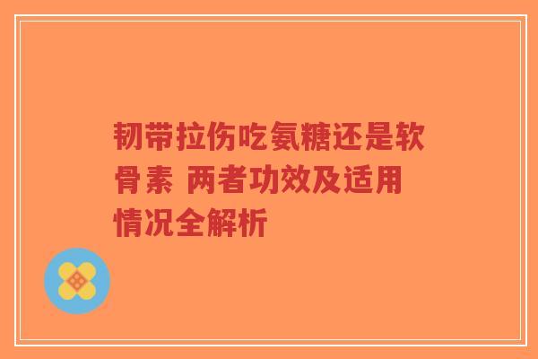 韧带拉伤吃氨糖还是软骨素 两者功效及适用情况全解析