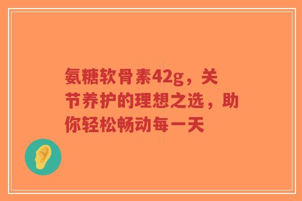 氨糖软骨素42g，关节养护的理想之选，助你轻松畅动每一天