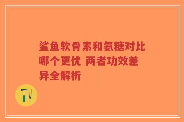 鲨鱼软骨素和氨糖对比哪个更优 两者功效差异全解析