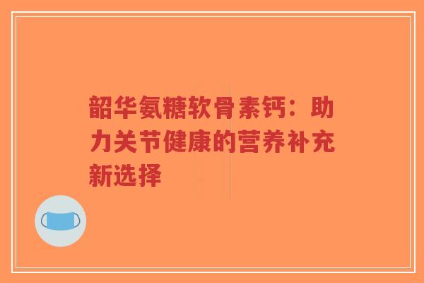韶华氨糖软骨素钙：助力关节健康的营养补充新选择