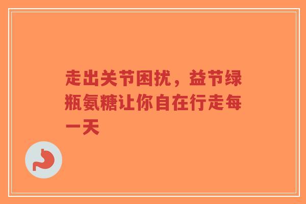 走出关节困扰，益节绿瓶氨糖让你自在行走每一天