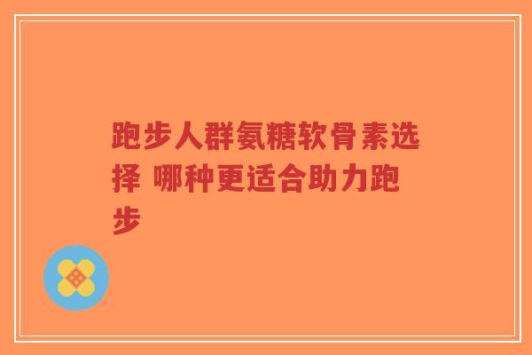 跑步人群氨糖软骨素选择 哪种更适合助力跑步