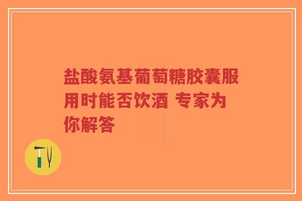 盐酸氨基葡萄糖胶囊服用时能否饮酒 专家为你解答