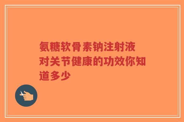 氨糖软骨素钠注射液 对关节健康的功效你知道多少