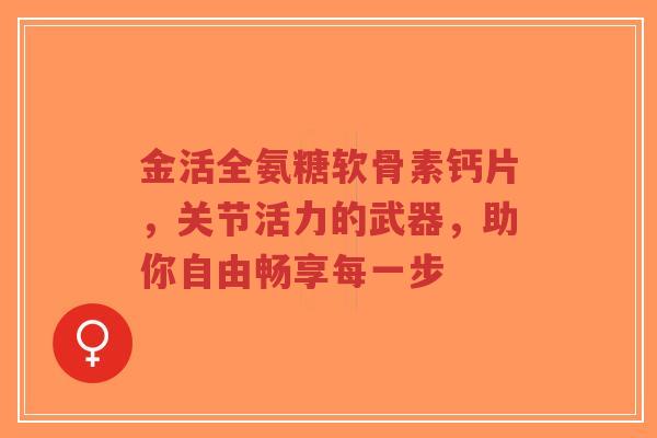 金活全氨糖软骨素钙片，关节活力的武器，助你自由畅享每一步