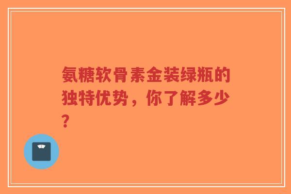 氨糖软骨素金装绿瓶的独特优势，你了解多少？