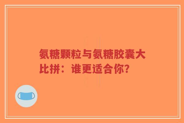 氨糖颗粒与氨糖胶囊大比拼：谁更适合你？