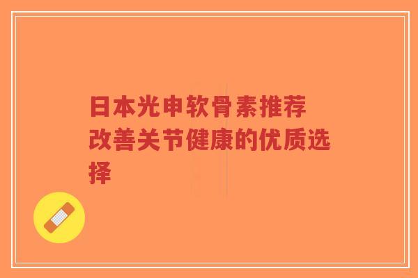 日本光申软骨素推荐 改善关节健康的优质选择