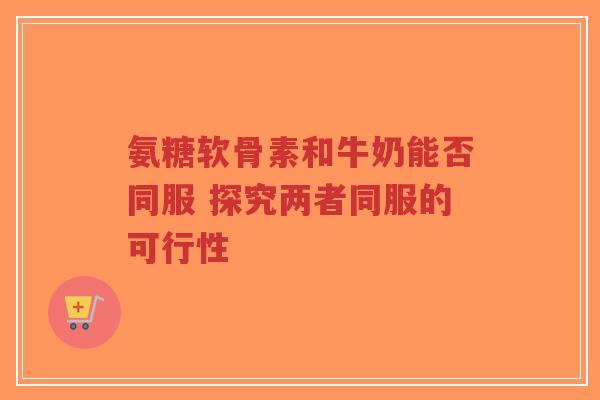 氨糖软骨素和牛奶能否同服 探究两者同服的可行性