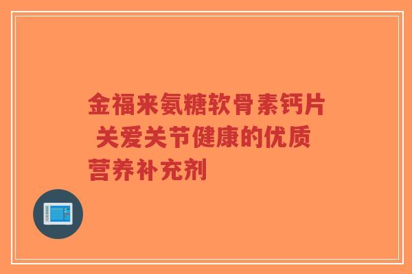 金福来氨糖软骨素钙片 关爱关节健康的优质营养补充剂