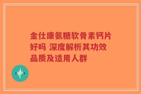 金仕康氨糖软骨素钙片好吗 深度解析其功效品质及适用人群